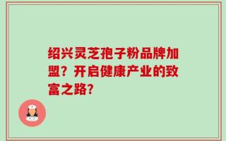 绍兴灵芝孢子粉品牌加盟？开启健康产业的致富之路？
