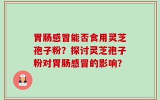 胃肠感冒能否食用灵芝孢子粉？探讨灵芝孢子粉对胃肠感冒的影响？
