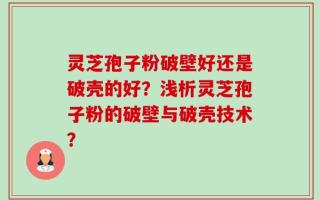灵芝孢子粉破壁好还是破壳的好？浅析灵芝孢子粉的破壁与破壳技术？