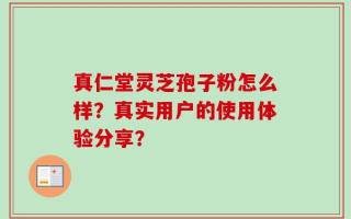 真仁堂灵芝孢子粉怎么样？真实用户的使用体验分享？