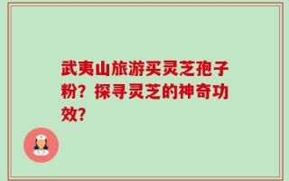 武夷山旅游买灵芝孢子粉？探寻灵芝的神奇功效？