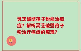 灵芝破壁孢子粉能治癌症？解析灵芝破壁孢子粉治疗癌症的原理？