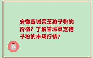 安徽宣城灵芝孢子粉的价格？了解宣城灵芝孢子粉的市场行情？