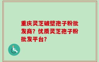 重庆灵芝破壁孢子粉批发商？优质灵芝孢子粉批发平台？