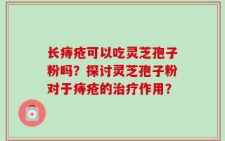 长痔疮可以吃灵芝孢子粉吗？探讨灵芝孢子粉对于痔疮的治疗作用？