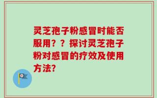 灵芝孢子粉感冒时能否服用？？探讨灵芝孢子粉对感冒的疗效及使用方法？