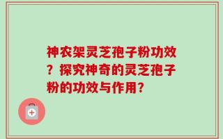 神农架灵芝孢子粉功效？探究神奇的灵芝孢子粉的功效与作用？