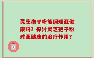 灵芝孢子粉能调理亚健康吗？探讨灵芝孢子粉对亚健康的治疗作用？