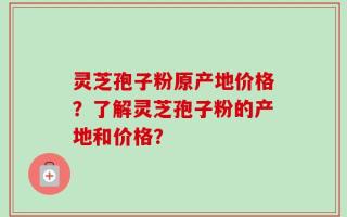 灵芝孢子粉原产地价格？了解灵芝孢子粉的产地和价格？