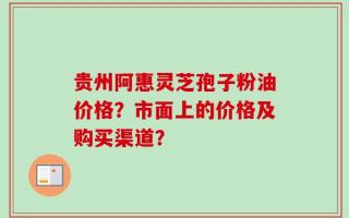 贵州阿惠灵芝孢子粉油价格？市面上的价格及购买渠道？