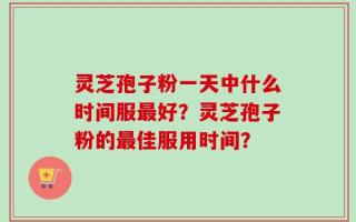 灵芝孢子粉一天中什么时间服最好？灵芝孢子粉的最佳服用时间？