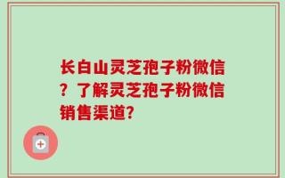 长白山灵芝孢子粉微信？了解灵芝孢子粉微信销售渠道？