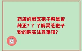 药店的灵芝孢子粉是否纯正？？了解灵芝孢子粉的购买注意事项？