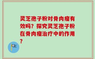 灵芝孢子粉对骨肉瘤有效吗？探究灵芝孢子粉在骨肉瘤治疗中的作用？