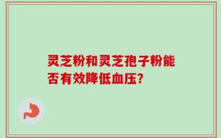 灵芝粉和灵芝孢子粉能否有效降低血压？