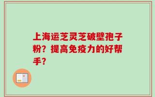 上海运芝灵芝破壁孢子粉？提高免疫力的好帮手？