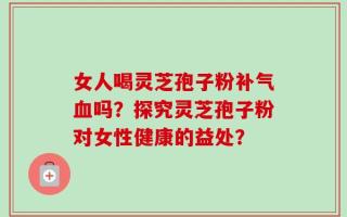 女人喝灵芝孢子粉补气血吗？探究灵芝孢子粉对女性健康的益处？