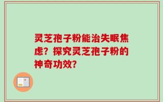 灵芝孢子粉能治失眠焦虑？探究灵芝孢子粉的神奇功效？