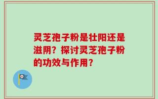 灵芝孢子粉是壮阳还是滋阴？探讨灵芝孢子粉的功效与作用？