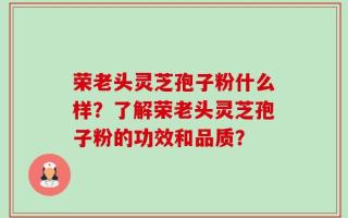 荣老头灵芝孢子粉什么样？了解荣老头灵芝孢子粉的功效和品质？