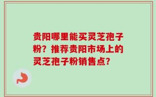 贵阳哪里能买灵芝孢子粉？推荐贵阳市场上的灵芝孢子粉销售点？