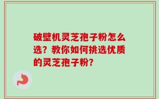 破壁机灵芝孢子粉怎么选？教你如何挑选优质的灵芝孢子粉？