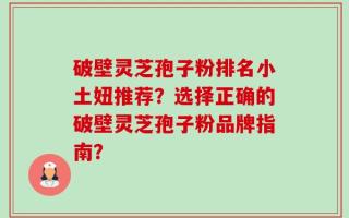 破壁灵芝孢子粉排名小土妞推荐？选择正确的破壁灵芝孢子粉品牌指南？