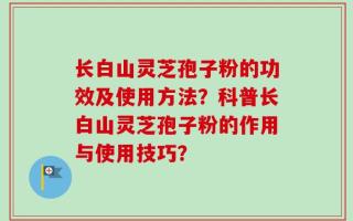 长白山灵芝孢子粉的功效及使用方法？科普长白山灵芝孢子粉的作用与使用技巧？