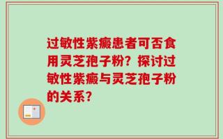 过敏性紫癜患者可否食用灵芝孢子粉？探讨过敏性紫癜与灵芝孢子粉的关系？