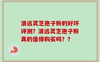 清远灵芝孢子粉的好坏评测？清远灵芝孢子粉真的值得购买吗？？