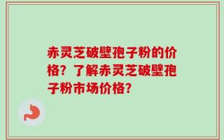 赤灵芝破壁孢子粉的价格？了解赤灵芝破壁孢子粉市场价格？