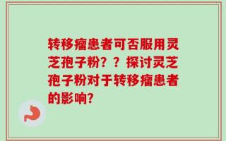 转移瘤患者可否服用灵芝孢子粉？？探讨灵芝孢子粉对于转移瘤患者的影响？