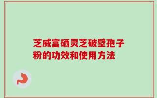 芝威富硒灵芝破壁孢子粉的功效和使用方法