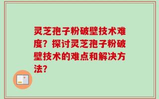 灵芝孢子粉破壁技术难度？探讨灵芝孢子粉破壁技术的难点和解决方法？