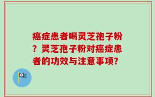 癌症患者喝灵芝孢子粉？灵芝孢子粉对癌症患者的功效与注意事项？