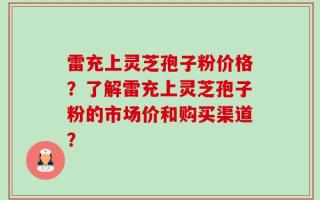 雷充上灵芝孢子粉价格？了解雷充上灵芝孢子粉的市场价和购买渠道？