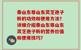泰山东尊山东灵芝孢子粉的功效和使用方法？详细介绍泰山东尊山东灵芝孢子粉的营养价值和使用技巧？