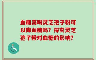 血糖高喝灵芝孢子粉可以降血糖吗？探究灵芝孢子粉对血糖的影响？
