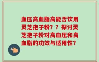 血压高血脂高能否饮用灵芝孢子粉？？探讨灵芝孢子粉对高血压和高血脂的功效与适用性？