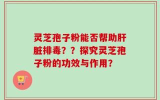 灵芝孢子粉能否帮助肝脏排毒？？探究灵芝孢子粉的功效与作用？