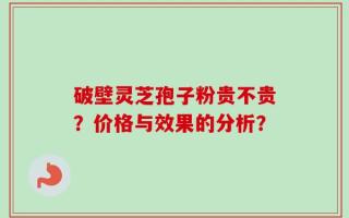 破壁灵芝孢子粉贵不贵？价格与效果的分析？