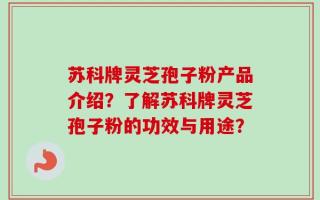 苏科牌灵芝孢子粉产品介绍？了解苏科牌灵芝孢子粉的功效与用途？