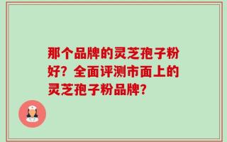 那个品牌的灵芝孢子粉好？全面评测市面上的灵芝孢子粉品牌？
