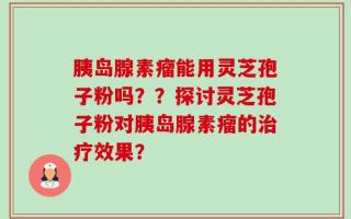 胰岛腺素瘤能用灵芝孢子粉吗？？探讨灵芝孢子粉对胰岛腺素瘤的治疗效果？
