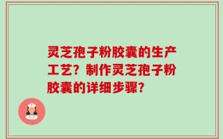 灵芝孢子粉胶囊的生产工艺？制作灵芝孢子粉胶囊的详细步骤？