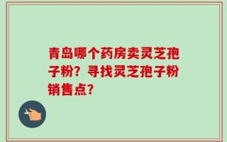 青岛哪个药房卖灵芝孢子粉？寻找灵芝孢子粉销售点？