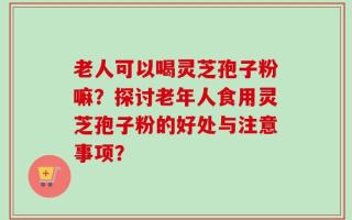 老人可以喝灵芝孢子粉嘛？探讨老年人食用灵芝孢子粉的好处与注意事项？