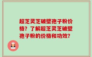超芝灵芝破壁孢子粉价格？了解超芝灵芝破壁孢子粉的价格和功效？