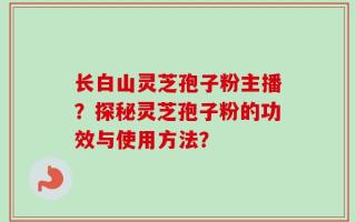 长白山灵芝孢子粉主播？探秘灵芝孢子粉的功效与使用方法？