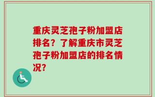 重庆灵芝孢子粉加盟店排名？了解重庆市灵芝孢子粉加盟店的排名情况？